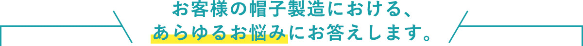 お客様の帽子製造における、 あらゆるお悩みにお答えします。